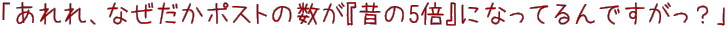 あれ、なぜかポストの数が昔の5倍になってます。