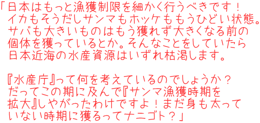 「日本はもっと漁獲制限を細かく行うべきです！イカもそうだしサンマもホッケももうひどい状態。サバも大きいものはもう獲れず大きくなる前の個体を獲っているとか。そんなことをしていたら日本近海の水産資源はいずれ枯渇します。『水産庁』って何を考えているのでしょうか？だってこの期に及んで『サンマ漁獲時期を拡大』しやがったわけですよ！まだ身も太っていない時期に獲るってナニゴト？